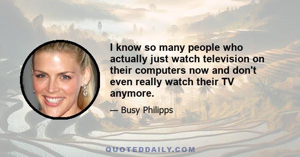 I know so many people who actually just watch television on their computers now and don't even really watch their TV anymore.