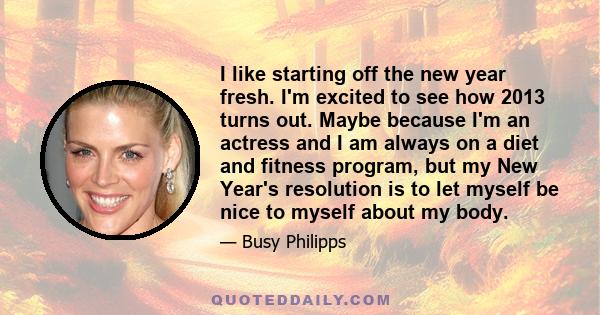 I like starting off the new year fresh. I'm excited to see how 2013 turns out. Maybe because I'm an actress and I am always on a diet and fitness program, but my New Year's resolution is to let myself be nice to myself