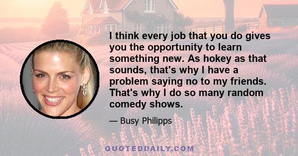 I think every job that you do gives you the opportunity to learn something new. As hokey as that sounds, that's why I have a problem saying no to my friends. That's why I do so many random comedy shows.