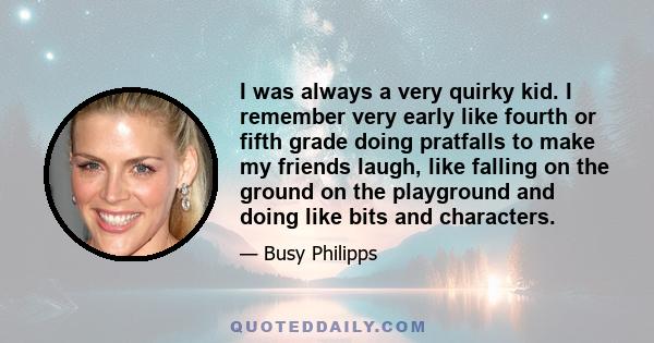 I was always a very quirky kid. I remember very early like fourth or fifth grade doing pratfalls to make my friends laugh, like falling on the ground on the playground and doing like bits and characters.