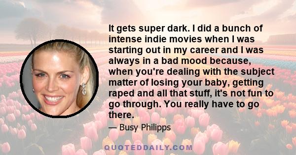 It gets super dark. I did a bunch of intense indie movies when I was starting out in my career and I was always in a bad mood because, when you're dealing with the subject matter of losing your baby, getting raped and