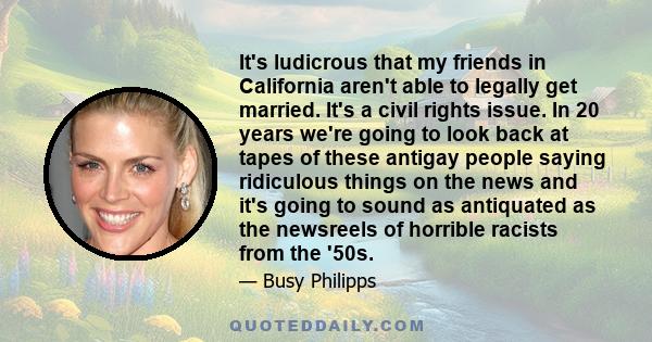 It's ludicrous that my friends in California aren't able to legally get married. It's a civil rights issue. In 20 years we're going to look back at tapes of these antigay people saying ridiculous things on the news and