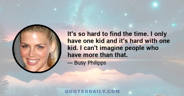 It's so hard to find the time. I only have one kid and it's hard with one kid. I can't imagine people who have more than that.