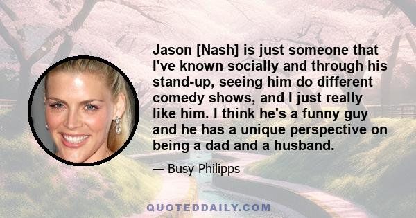 Jason [Nash] is just someone that I've known socially and through his stand-up, seeing him do different comedy shows, and I just really like him. I think he's a funny guy and he has a unique perspective on being a dad