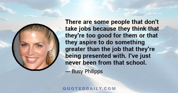 There are some people that don't take jobs because they think that they're too good for them or that they aspire to do something greater than the job that they're being presented with. I've just never been from that