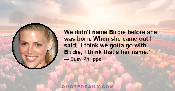 We didn't name Birdie before she was born. When she came out I said, 'I think we gotta go with Birdie, I think that's her name.'