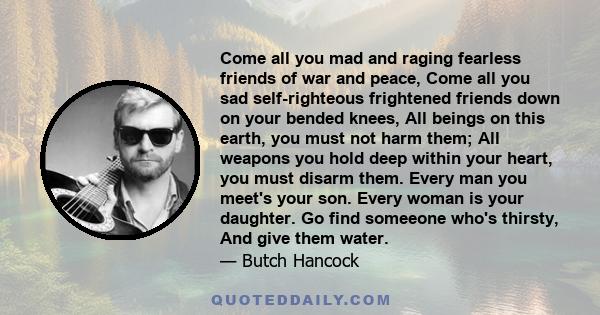 Come all you mad and raging fearless friends of war and peace, Come all you sad self-righteous frightened friends down on your bended knees, All beings on this earth, you must not harm them; All weapons you hold deep