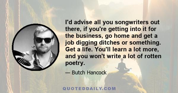 I'd advise all you songwriters out there, if you're getting into it for the business, go home and get a job digging ditches or something. Get a life. You'll learn a lot more, and you won't write a lot of rotten poetry.