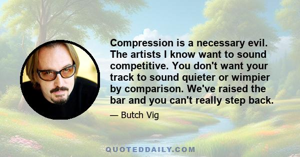 Compression is a necessary evil. The artists I know want to sound competitive. You don't want your track to sound quieter or wimpier by comparison. We've raised the bar and you can't really step back.