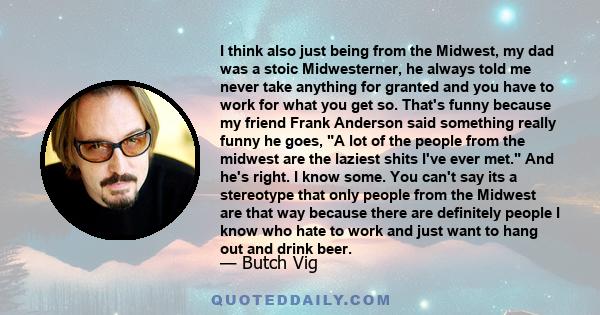 I think also just being from the Midwest, my dad was a stoic Midwesterner, he always told me never take anything for granted and you have to work for what you get so. That's funny because my friend Frank Anderson said