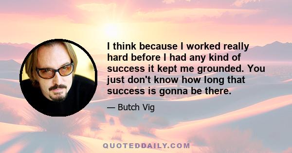 I think because I worked really hard before I had any kind of success it kept me grounded. You just don't know how long that success is gonna be there.