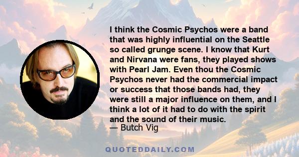 I think the Cosmic Psychos were a band that was highly influential on the Seattle so called grunge scene. I know that Kurt and Nirvana were fans, they played shows with Pearl Jam. Even thou the Cosmic Psychos never had