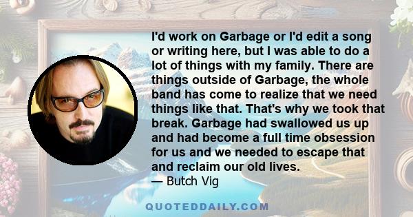 I'd work on Garbage or I'd edit a song or writing here, but I was able to do a lot of things with my family. There are things outside of Garbage, the whole band has come to realize that we need things like that. That's