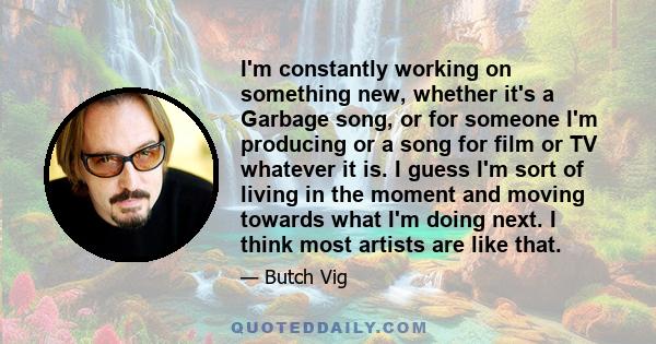 I'm constantly working on something new, whether it's a Garbage song, or for someone I'm producing or a song for film or TV whatever it is. I guess I'm sort of living in the moment and moving towards what I'm doing