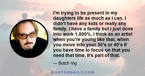 I'm trying to be present in my daughters life as much as I can. I didn't have any kids or really any family. I have a family but I just dove into work 1,000%. I think as an artist when you're young like that, when you