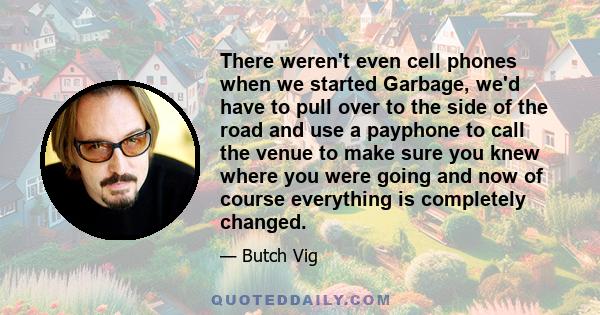 There weren't even cell phones when we started Garbage, we'd have to pull over to the side of the road and use a payphone to call the venue to make sure you knew where you were going and now of course everything is