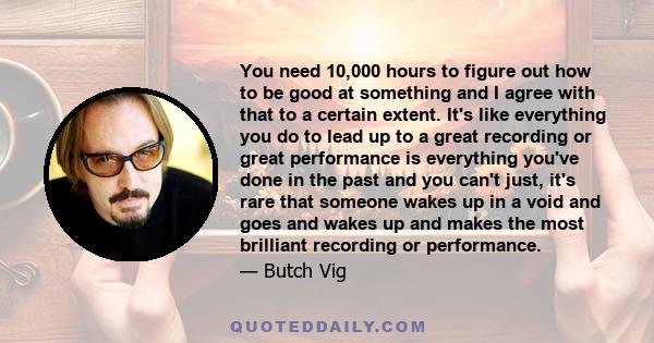 You need 10,000 hours to figure out how to be good at something and I agree with that to a certain extent. It's like everything you do to lead up to a great recording or great performance is everything you've done in