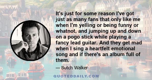 It's just for some reason I've got just as many fans that only like me when I'm yelling or being funny or whatnot, and jumping up and down on a pogo stick while playing a fancy lead guitar. And they get mad when I sing