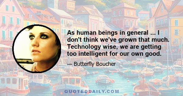 As human beings in general ... I don't think we've grown that much. Technology wise, we are getting too intelligent for our own good.