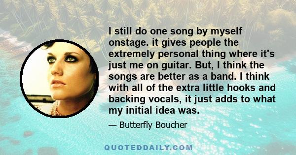 I still do one song by myself onstage. it gives people the extremely personal thing where it's just me on guitar. But, I think the songs are better as a band. I think with all of the extra little hooks and backing