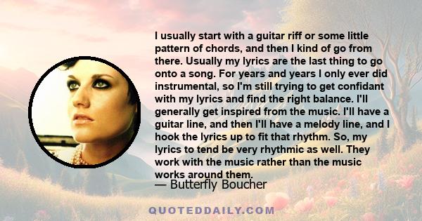 I usually start with a guitar riff or some little pattern of chords, and then I kind of go from there. Usually my lyrics are the last thing to go onto a song. For years and years I only ever did instrumental, so I'm