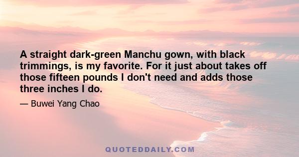 A straight dark-green Manchu gown, with black trimmings, is my favorite. For it just about takes off those fifteen pounds I don't need and adds those three inches I do.