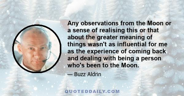 Any observations from the Moon or a sense of realising this or that about the greater meaning of things wasn't as influential for me as the experience of coming back and dealing with being a person who's been to the