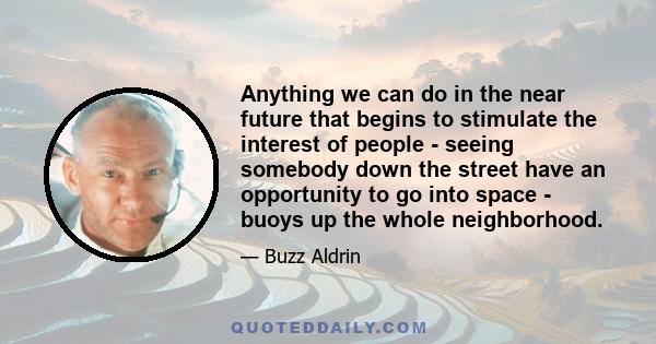 Anything we can do in the near future that begins to stimulate the interest of people - seeing somebody down the street have an opportunity to go into space - buoys up the whole neighborhood.