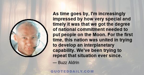 As time goes by, I'm increasingly impressed by how very special and timely it was that we got the degree of national commitment needed to put people on the Moon. For the first time, this nation was united in trying to