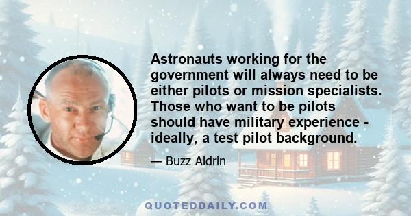 Astronauts working for the government will always need to be either pilots or mission specialists. Those who want to be pilots should have military experience - ideally, a test pilot background.