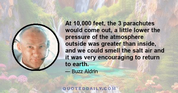 At 10,000 feet, the 3 parachutes would come out, a little lower the pressure of the atmosphere outside was greater than inside, and we could smell the salt air and it was very encouraging to return to earth.