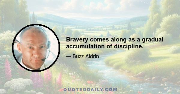 Bravery comes along as a gradual accumulation of discipline.