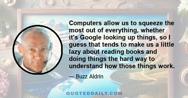 Computers allow us to squeeze the most out of everything, whether it's Google looking up things, so I guess that tends to make us a little lazy about reading books and doing things the hard way to understand how those