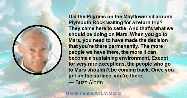 Did the Pilgrims on the Mayflower sit around Plymouth Rock waiting for a return trip? They came here to settle. And that's what we should be doing on Mars. When you go to Mars, you need to have made the decision that