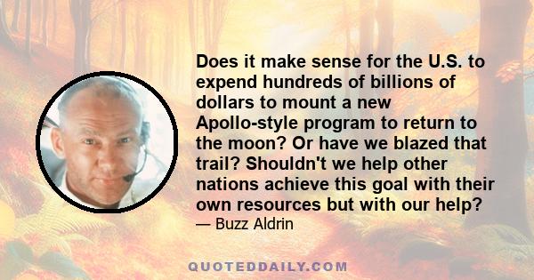 Does it make sense for the U.S. to expend hundreds of billions of dollars to mount a new Apollo-style program to return to the moon? Or have we blazed that trail? Shouldn't we help other nations achieve this goal with