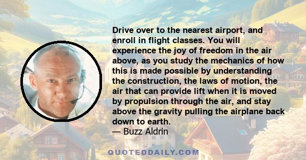 Drive over to the nearest airport, and enroll in flight classes. You will experience the joy of freedom in the air above, as you study the mechanics of how this is made possible by understanding the construction, the