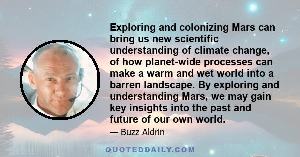 Exploring and colonizing Mars can bring us new scientific understanding of climate change, of how planet-wide processes can make a warm and wet world into a barren landscape. By exploring and understanding Mars, we may