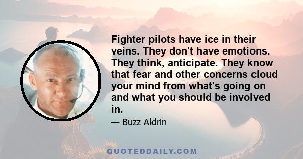 Fighter pilots have ice in their veins. They don't have emotions. They think, anticipate. They know that fear and other concerns cloud your mind from what's going on and what you should be involved in.