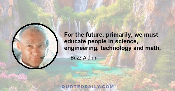 For the future, primarily, we must educate people in science, engineering, technology and math.