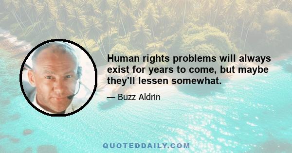 Human rights problems will always exist for years to come, but maybe they'll lessen somewhat.