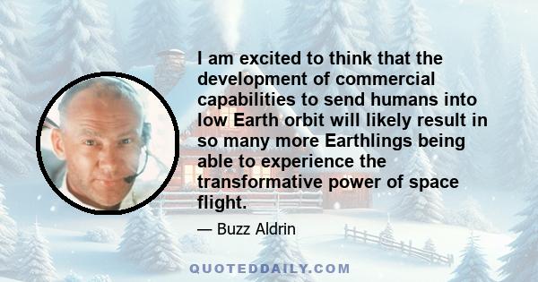 I am excited to think that the development of commercial capabilities to send humans into low Earth orbit will likely result in so many more Earthlings being able to experience the transformative power of space flight.