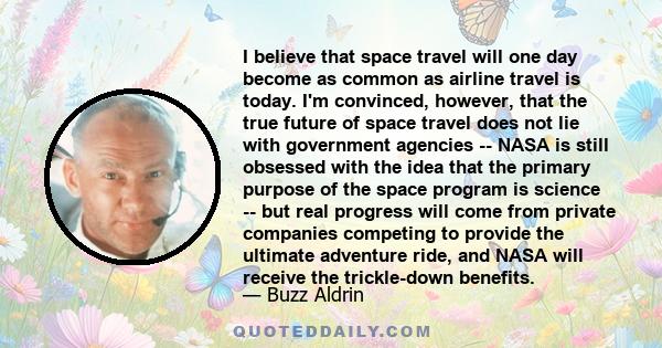 I believe that space travel will one day become as common as airline travel is today. I'm convinced, however, that the true future of space travel does not lie with government agencies -- NASA is still obsessed with the 