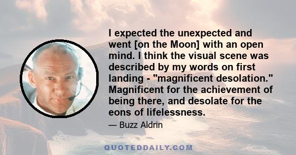 I expected the unexpected and went [on the Moon] with an open mind. I think the visual scene was described by my words on first landing - magnificent desolation. Magnificent for the achievement of being there, and