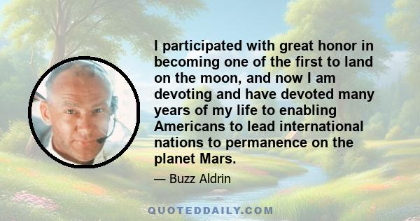 I participated with great honor in becoming one of the first to land on the moon, and now I am devoting and have devoted many years of my life to enabling Americans to lead international nations to permanence on the