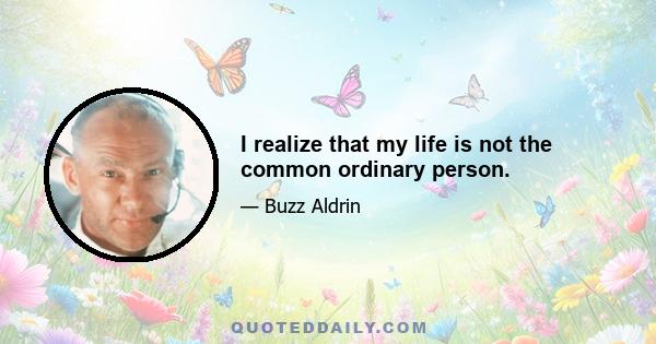 I realize that my life is not the common ordinary person.