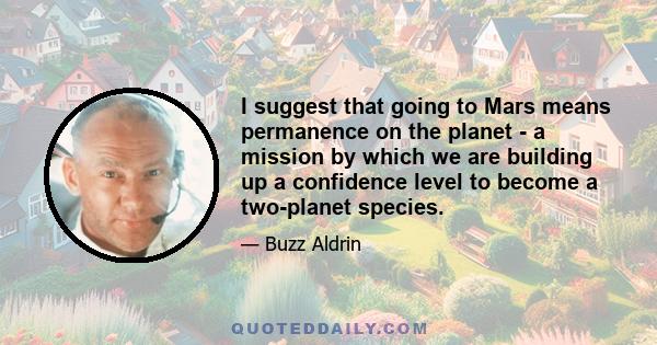 I suggest that going to Mars means permanence on the planet - a mission by which we are building up a confidence level to become a two-planet species.