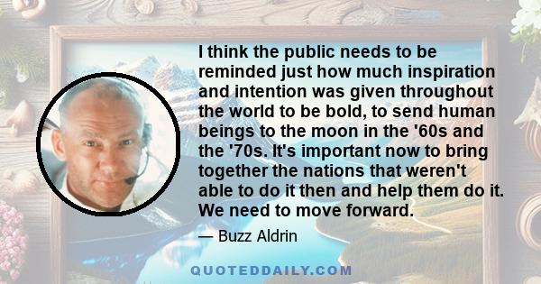 I think the public needs to be reminded just how much inspiration and intention was given throughout the world to be bold, to send human beings to the moon in the '60s and the '70s. It's important now to bring together