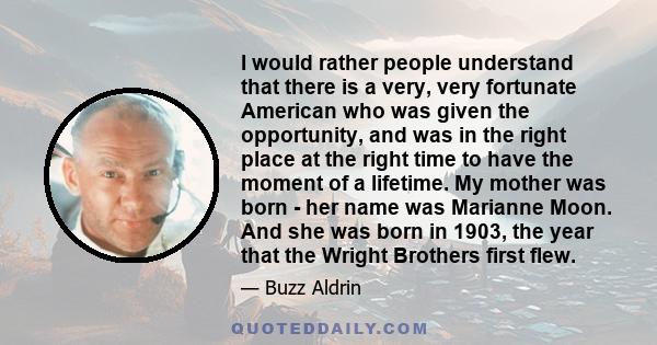 I would rather people understand that there is a very, very fortunate American who was given the opportunity, and was in the right place at the right time to have the moment of a lifetime. My mother was born - her name