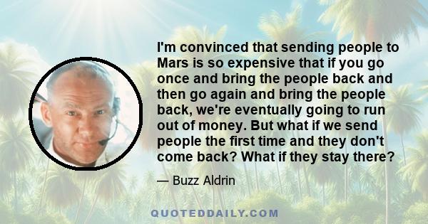 I'm convinced that sending people to Mars is so expensive that if you go once and bring the people back and then go again and bring the people back, we're eventually going to run out of money. But what if we send people 