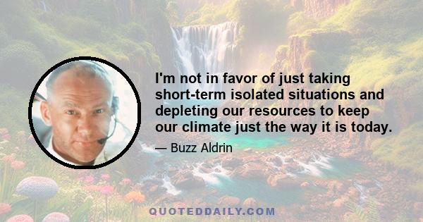 I'm not in favor of just taking short-term isolated situations and depleting our resources to keep our climate just the way it is today.